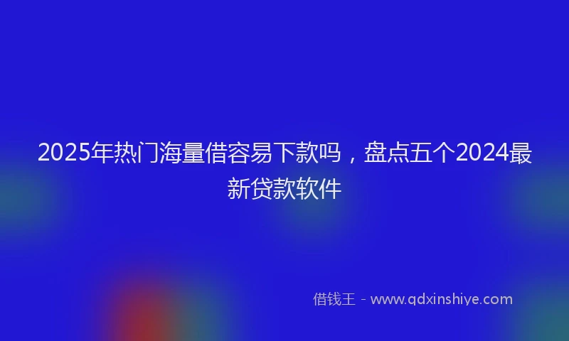 2025年热门海量借容易下款吗，盘点五个2024最新贷款软件