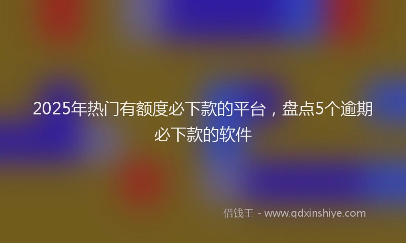 2025年热门有额度必下款的平台，盘点5个逾期必下款的软件