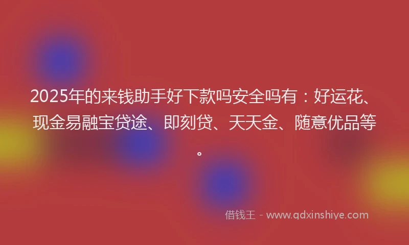 2025年的来钱助手好下款吗安全吗有：好运花、现金易融宝贷途、即刻贷、天天金、随意优品等。