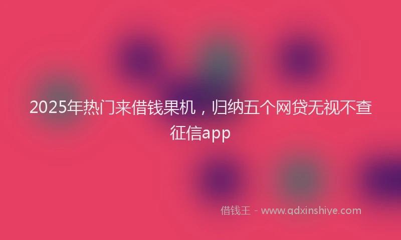 2025年热门来借钱果机，归纳五个网贷无视不查征信app