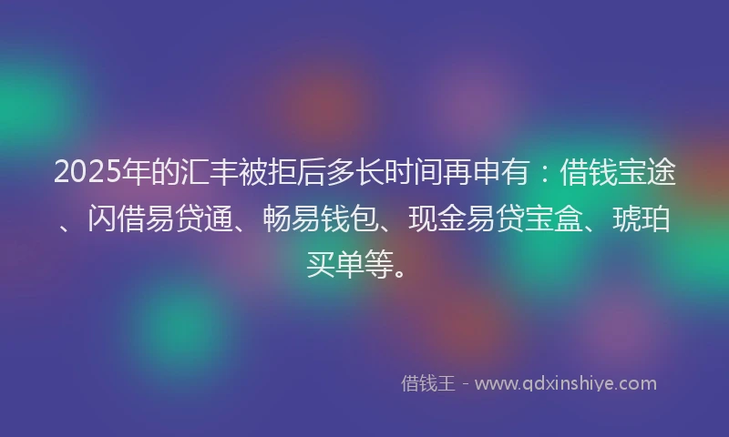 2025年的汇丰被拒后多长时间再申有：借钱宝途、闪借易贷通、畅易钱包、现金易贷宝盒、琥珀买单等。