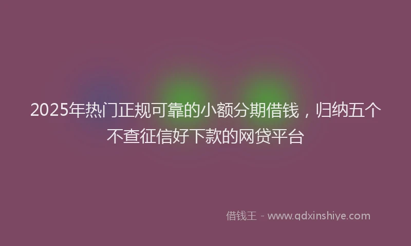 2025年热门正规可靠的小额分期借钱，归纳五个不查征信好下款的网贷平台