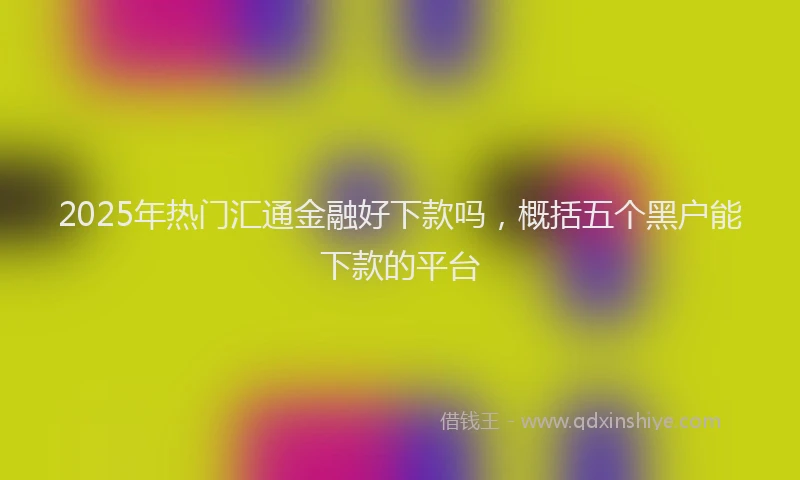 2025年热门汇通金融好下款吗，概括五个黑户能下款的平台