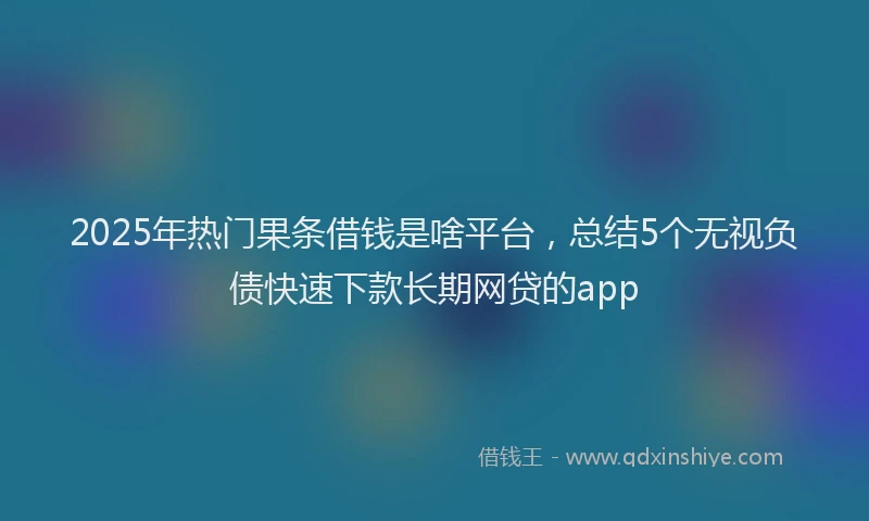 2025年热门果条借钱是啥平台，总结5个无视负债快速下款长期网贷的app