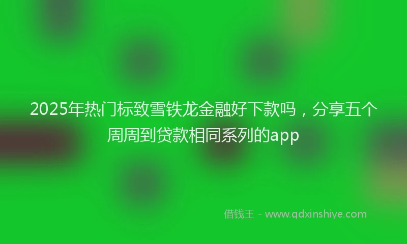 2025年热门标致雪铁龙金融好下款吗，分享五个周周到贷款相同系列的app