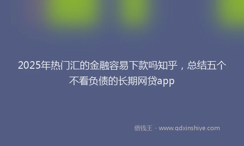 2025年热门汇的金融容易下款吗知乎，总结五个不看负债的长期网贷app
