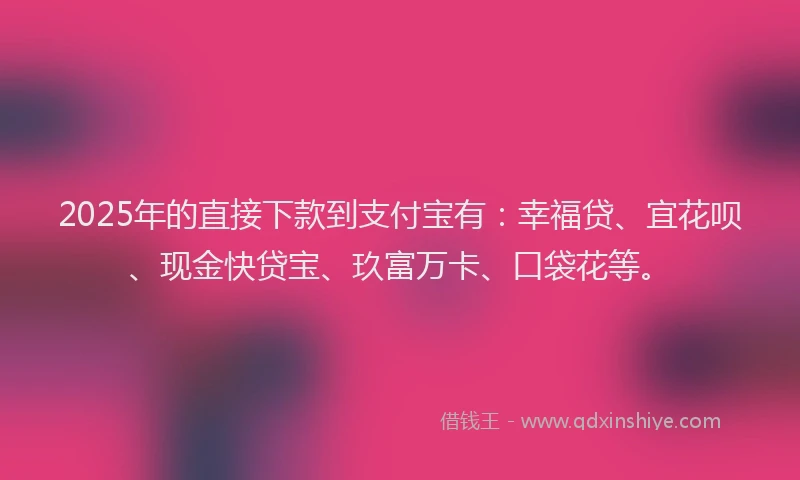 2025年的直接下款到支付宝有：幸福贷、宜花呗、现金快贷宝、玖富万卡、口袋花等。