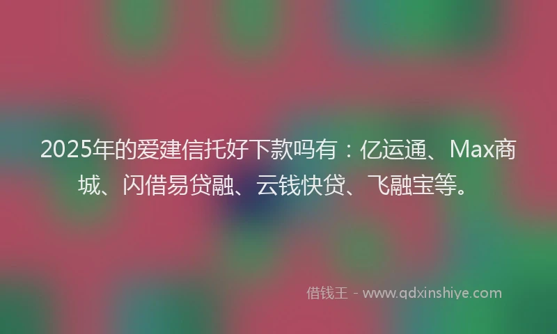 2025年的爱建信托好下款吗有：亿运通、Max商城、闪借易贷融、云钱快贷、飞融宝等。