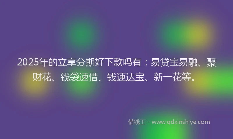 2025年的立享分期好下款吗有：易贷宝易融、聚财花、钱袋速借、钱速达宝、新一花等。