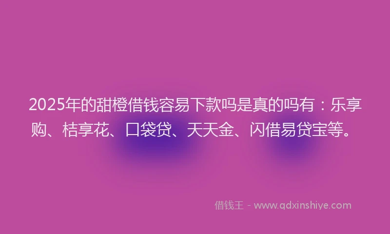 2025年的甜橙借钱容易下款吗是真的吗有：乐享购、桔享花、口袋贷、天天金、闪借易贷宝等。