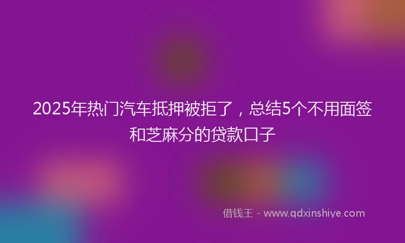 2025年热门汽车抵押被拒了，总结5个不用面签和芝麻分的贷款口子