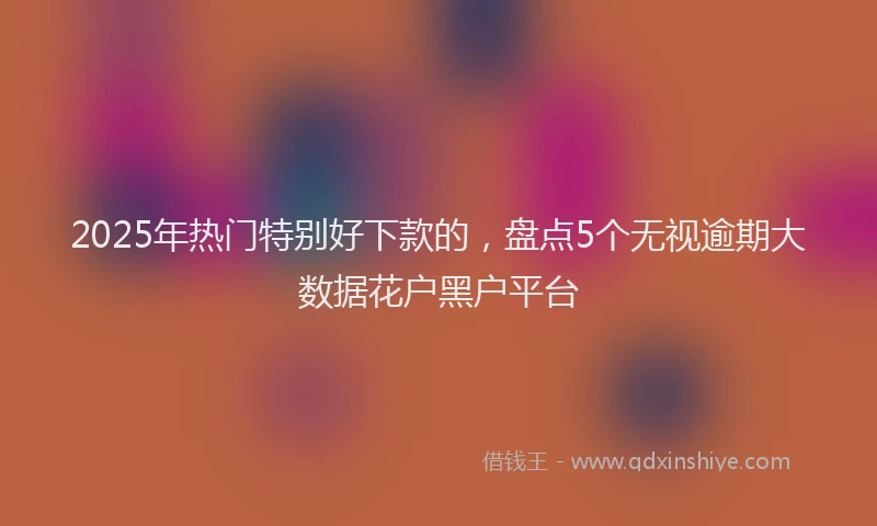 2025年热门特别好下款的，盘点5个无视逾期大数据花户黑户平台