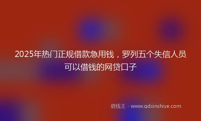 2025年热门正规借款急用钱，罗列五个失信人员可以借钱的网贷口子
