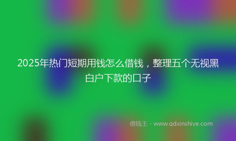 2025年热门短期用钱怎么借钱，整理五个无视黑白户下款的口子