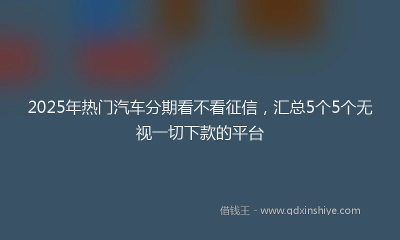 2025年热门汽车分期看不看征信，汇总5个5个无视一切下款的平台