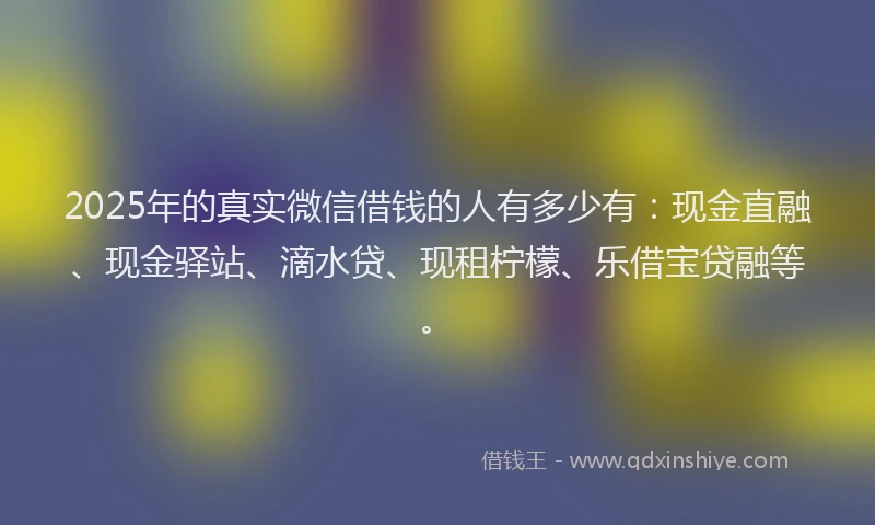 2025年的真实微信借钱的人有多少有：现金直融、现金驿站、滴水贷、现租柠檬、乐借宝贷融等。