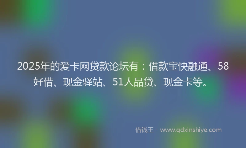 2025年的爱卡网贷款论坛有：借款宝快融通、58好借、现金驿站、51人品贷、现金卡等。