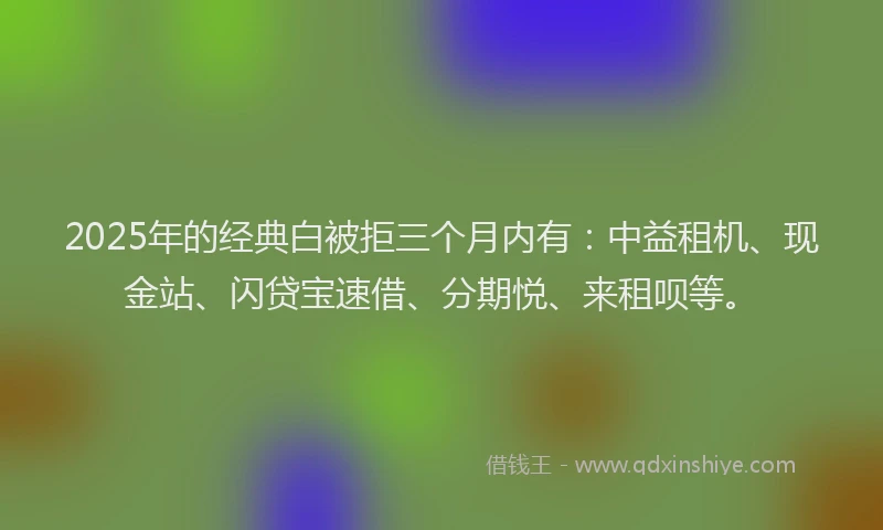 2025年的经典白被拒三个月内有：中益租机、现金站、闪贷宝速借、分期悦、来租呗等。