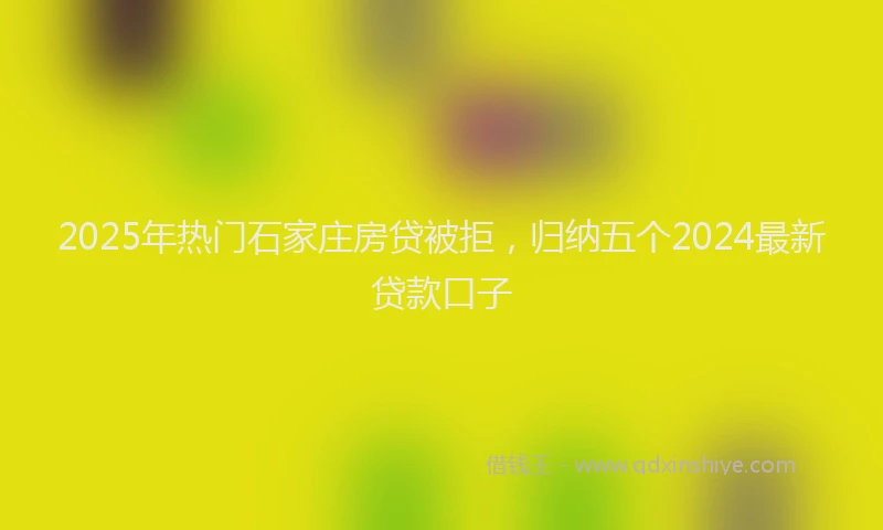 2025年热门石家庄房贷被拒，归纳五个2024最新贷款口子