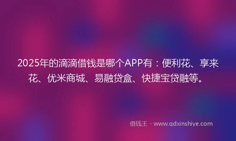 2025年的滴滴借钱是哪个APP有：便利花、享来花、优米商城、易融贷盒、快捷宝贷融等。