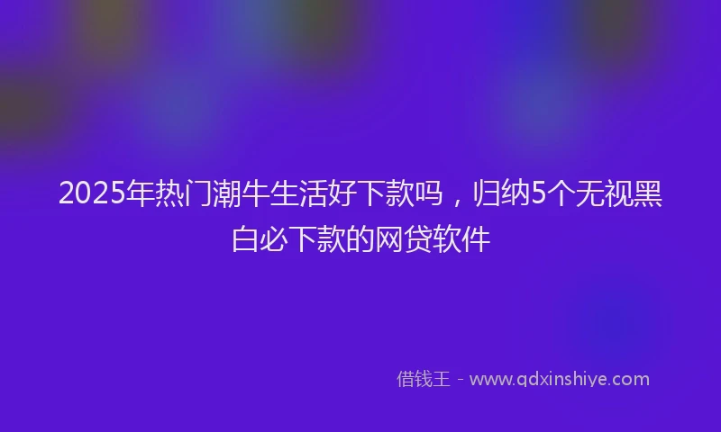 2025年热门潮牛生活好下款吗，归纳5个无视黑白必下款的网贷软件