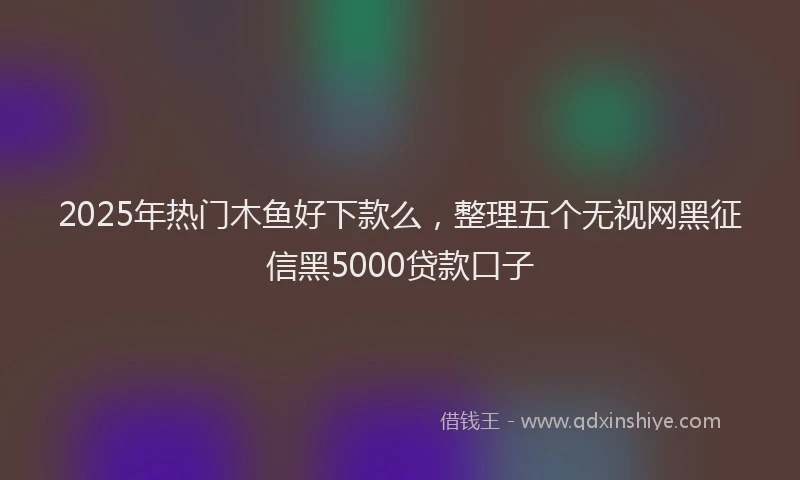 2025年热门木鱼好下款么，整理五个无视网黑征信黑5000贷款口子