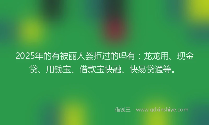 2025年的有被丽人荟拒过的吗有：龙龙用、现金贷、用钱宝、借款宝快融、快易贷通等。