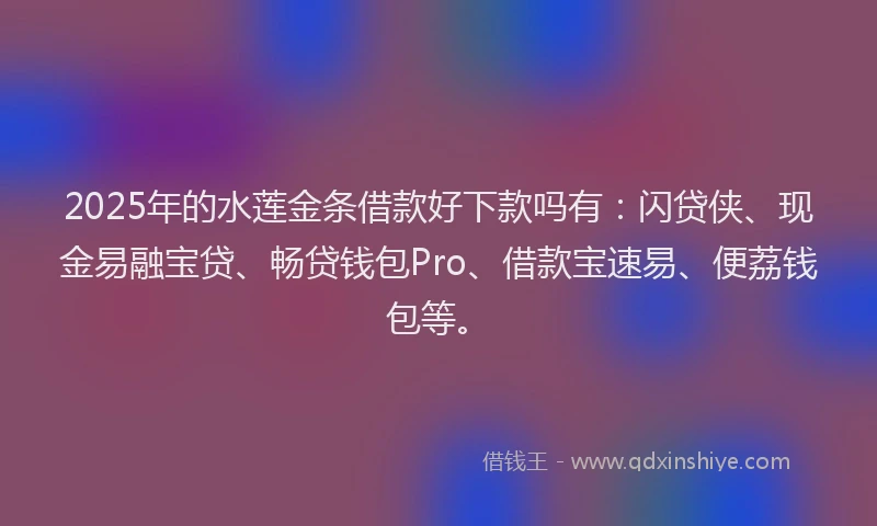 2025年的水莲金条借款好下款吗有：闪贷侠、现金易融宝贷、畅贷钱包Pro、借款宝速易、便荔钱包等。