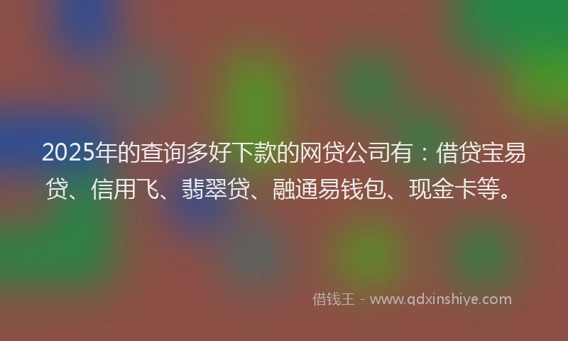 2025年的查询多好下款的网贷公司有：借贷宝易贷、信用飞、翡翠贷、融通易钱包、现金卡等。