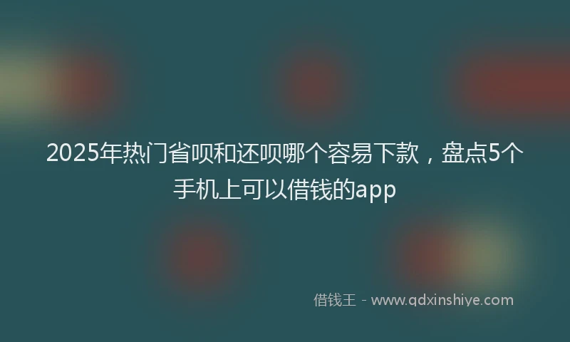 2025年热门省呗和还呗哪个容易下款，盘点5个手机上可以借钱的app