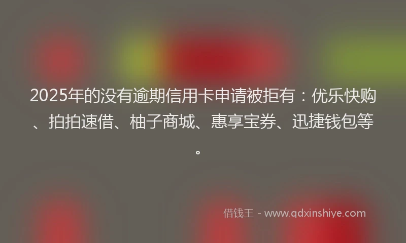 2025年的没有逾期信用卡申请被拒有：优乐快购、拍拍速借、柚子商城、惠享宝券、迅捷钱包等。