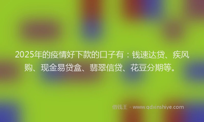 2025年的疫情好下款的口子有：钱速达贷、疾风购、现金易贷盒、翡翠信贷、花豆分期等。