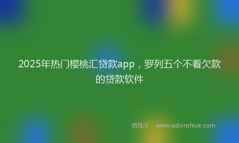 2025年热门樱桃汇贷款app，罗列五个不看欠款的贷款软件