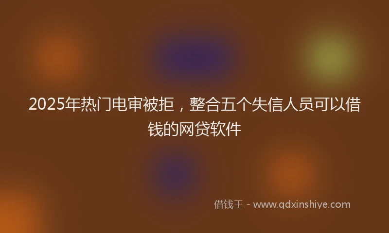 2025年热门电审被拒，整合五个失信人员可以借钱的网贷软件