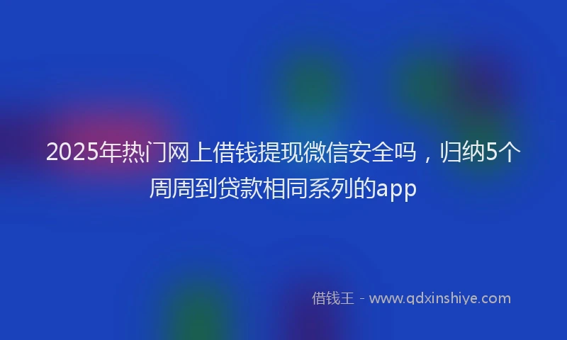 2025年热门网上借钱提现微信安全吗，归纳5个周周到贷款相同系列的app
