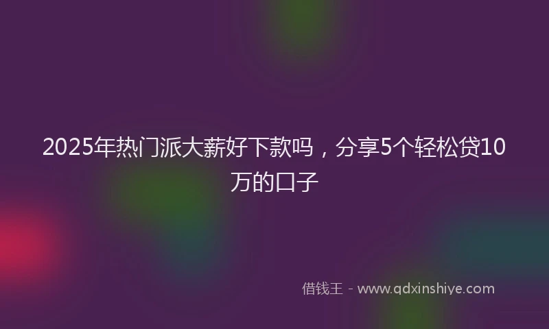 2025年热门派大薪好下款吗，分享5个轻松贷10万的口子