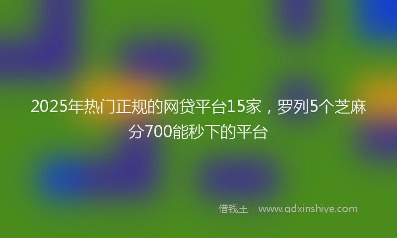 2025年热门正规的网贷平台15家，罗列5个芝麻分700能秒下的平台