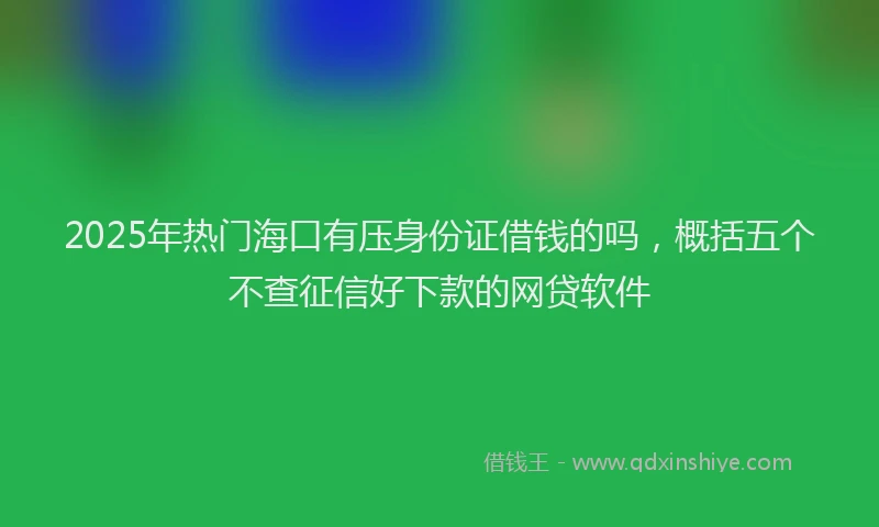 2025年热门海口有压身份证借钱的吗，概括五个不查征信好下款的网贷软件