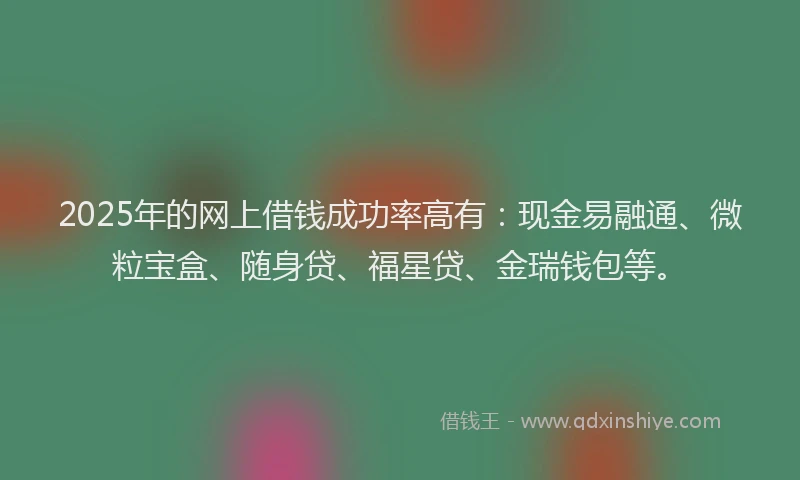 2025年的网上借钱成功率高有：现金易融通、微粒宝盒、随身贷、福星贷、金瑞钱包等。