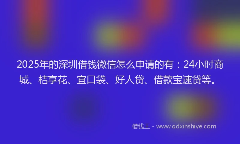 2025年的深圳借钱微信怎么申请的有：24小时商城、桔享花、宜口袋、好人贷、借款宝速贷等。