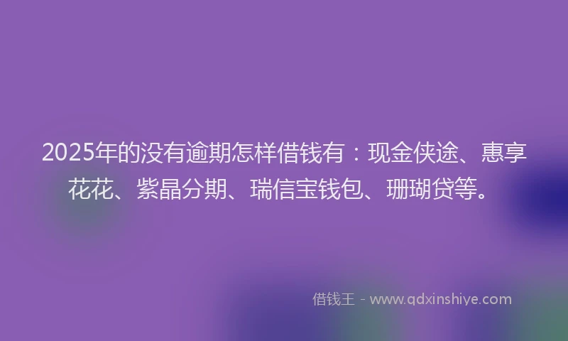2025年的没有逾期怎样借钱有：现金侠途、惠享花花、紫晶分期、瑞信宝钱包、珊瑚贷等。