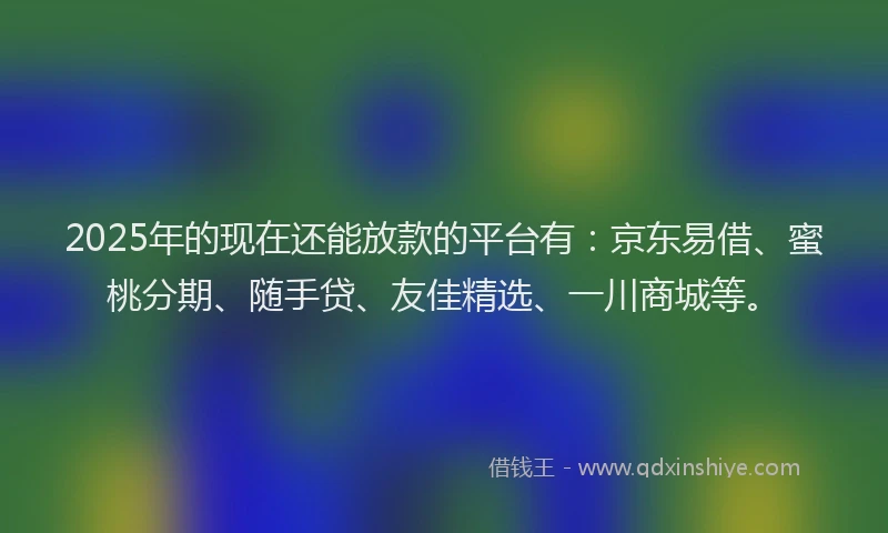 2025年的现在还能放款的平台有：京东易借、蜜桃分期、随手贷、友佳精选、一川商城等。