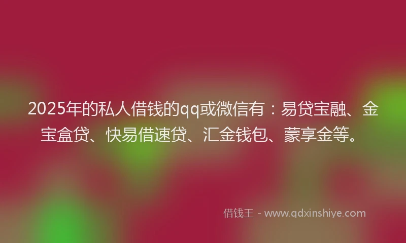 2025年的私人借钱的qq或微信有：易贷宝融、金宝盒贷、快易借速贷、汇金钱包、蒙享金等。