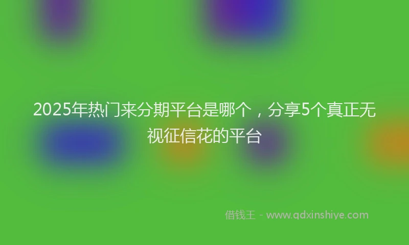 2025年热门来分期平台是哪个，分享5个真正无视征信花的平台