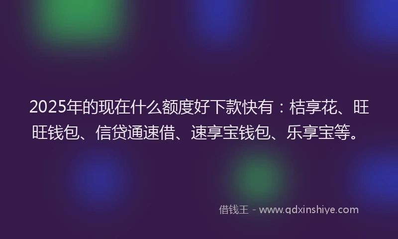 2025年的现在什么额度好下款快有：桔享花、旺旺钱包、信贷通速借、速享宝钱包、乐享宝等。