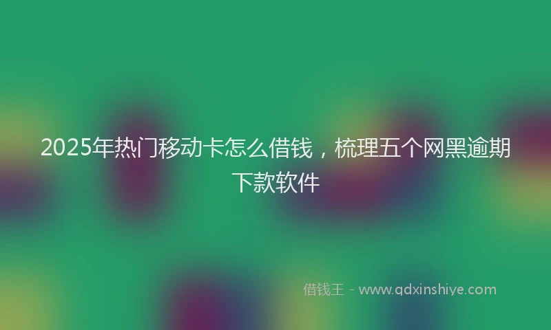 2025年热门移动卡怎么借钱，梳理五个网黑逾期下款软件