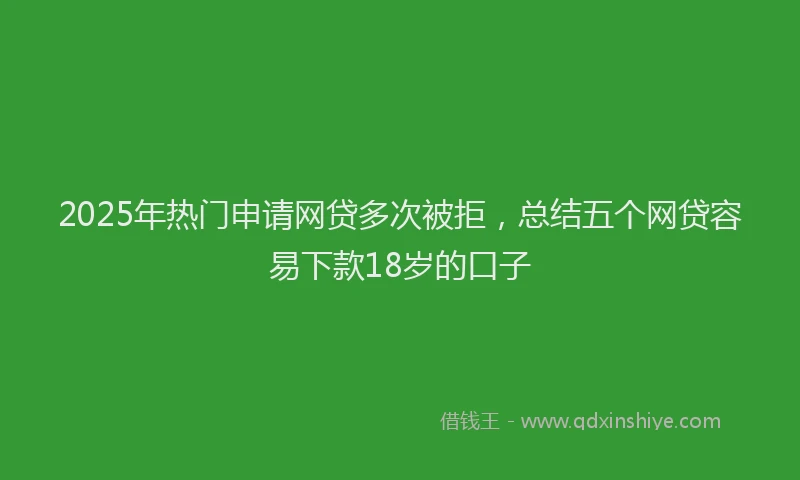2025年热门申请网贷多次被拒，总结五个网贷容易下款18岁的口子