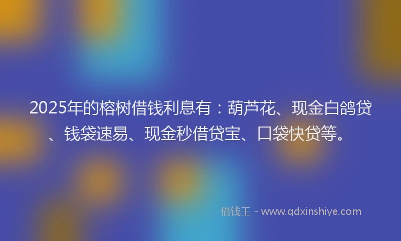 2025年的榕树借钱利息有：葫芦花、现金白鸽贷、钱袋速易、现金秒借贷宝、口袋快贷等。