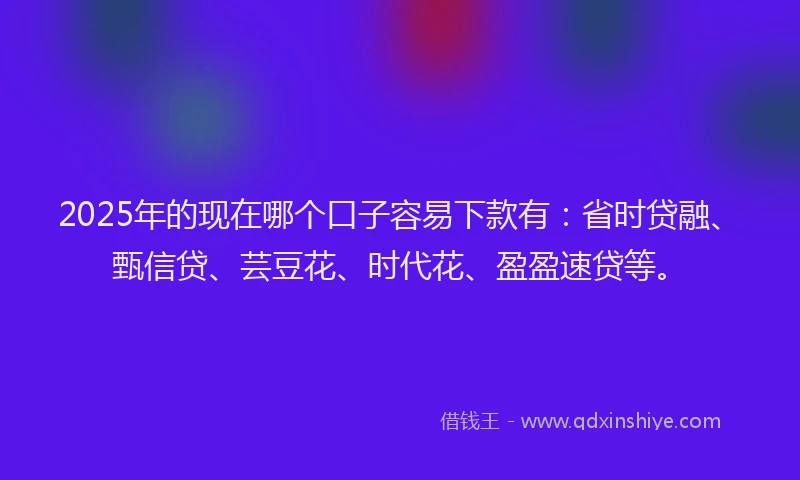 2025年的现在哪个口子容易下款有：省时贷融、甄信贷、芸豆花、时代花、盈盈速贷等。