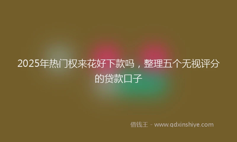 2025年热门权来花好下款吗，整理五个无视评分的贷款口子